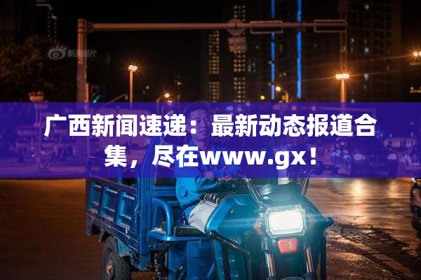 广西新闻速递：最新动态报道合集，尽在www.gx！