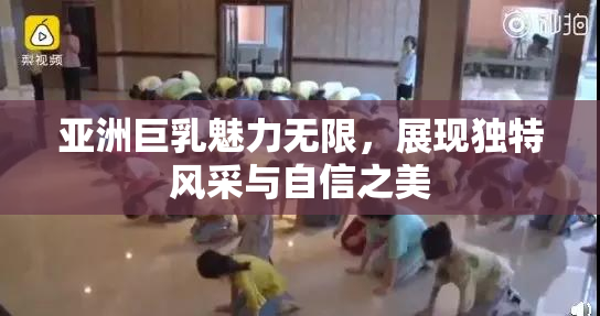亚洲巨乳魅力无限，展现独特风采与自信之美