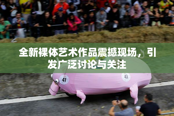 全新裸体艺术作品震撼现场，引发广泛讨论与关注