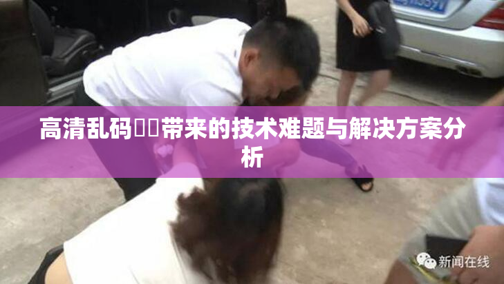 高清乱码❌‌带来的技术难题与解决方案分析