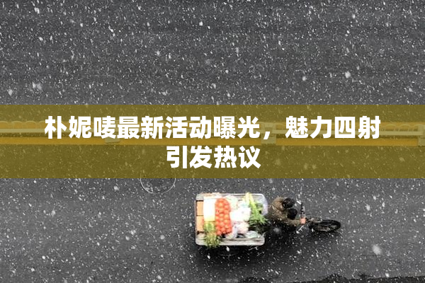 朴妮唛最新活动曝光，魅力四射引发热议