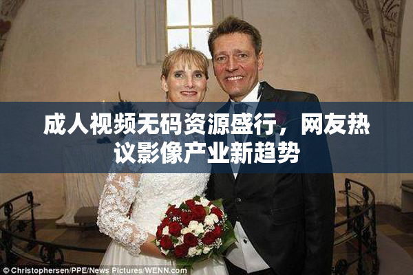 成人视频无码资源盛行，网友热议影像产业新趋势