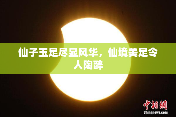 仙子玉足尽显风华，仙境美足令人陶醉