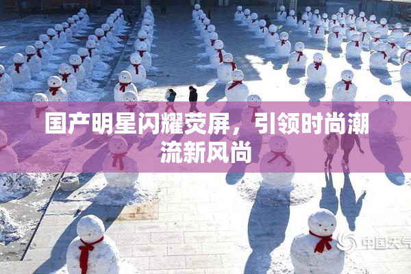 国产明星闪耀荧屏，引领时尚潮流新风尚