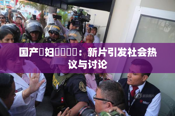 国产婬妇❌‌❌‌：新片引发社会热议与讨论