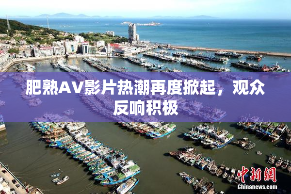 肥熟AV影片热潮再度掀起，观众反响积极