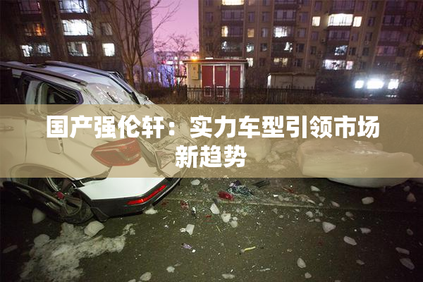 国产强伦轩：实力车型引领市场新趋势