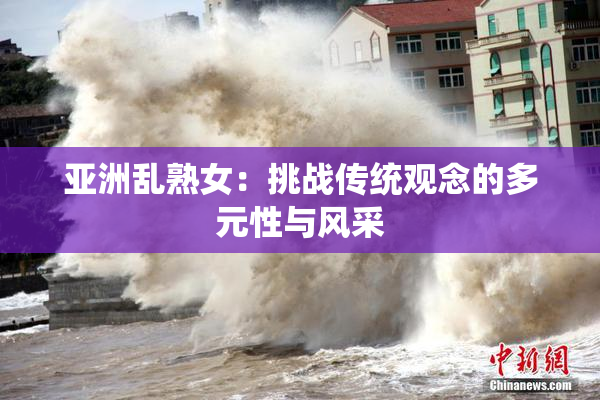 亚洲乱熟女：挑战传统观念的多元性与风采
