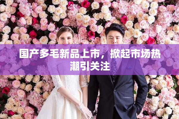 国产多毛新品上市，掀起市场热潮引关注