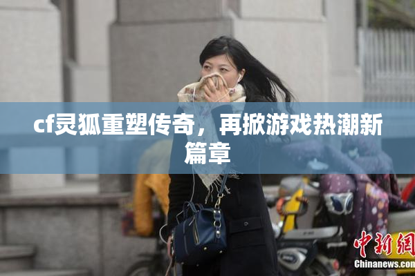 cf灵狐重塑传奇，再掀游戏热潮新篇章
