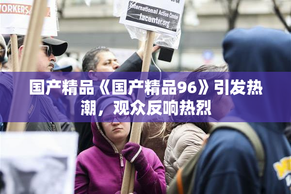 国产精品《国产精品96》引发热潮，观众反响热烈