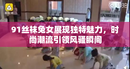 91丝袜兔女展现独特魅力，时尚潮流引领风骚瞬间