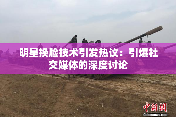 明星换脸技术引发热议：引爆社交媒体的深度讨论