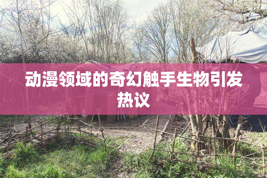 动漫领域的奇幻触手生物引发热议
