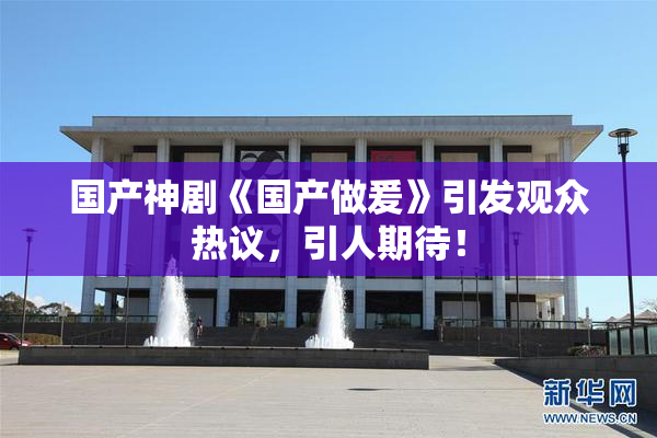 国产神剧《国产做爰》引发观众热议，引人期待！