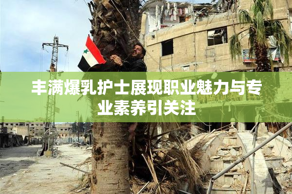 丰满爆乳护士展现职业魅力与专业素养引关注