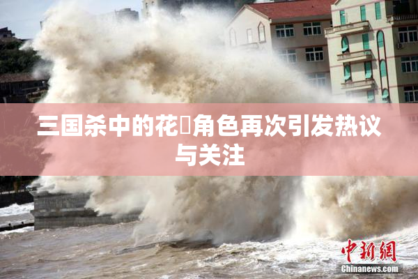 三国杀中的花鬘角色再次引发热议与关注
