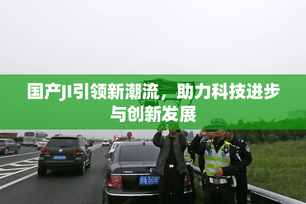 国产JI引领新潮流，助力科技进步与创新发展