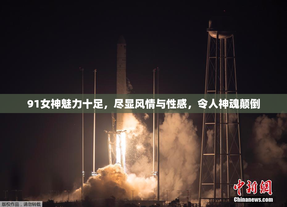 91女神魅力十足，尽显风情与性感，令人神魂颠倒