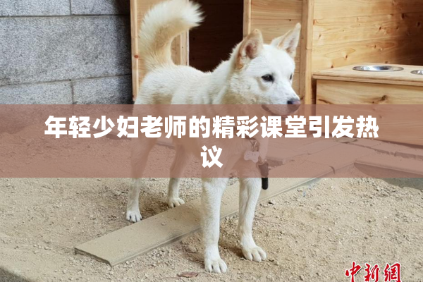 年轻少妇老师的精彩课堂引发热议