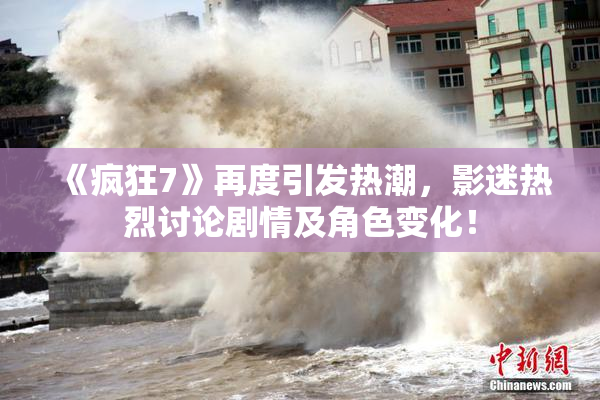 《疯狂7》再度引发热潮，影迷热烈讨论剧情及角色变化！