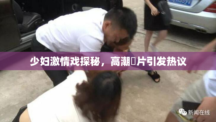 少妇激情戏探秘，高潮婬片引发热议