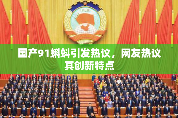 国产91蝌蚪引发热议，网友热议其创新特点