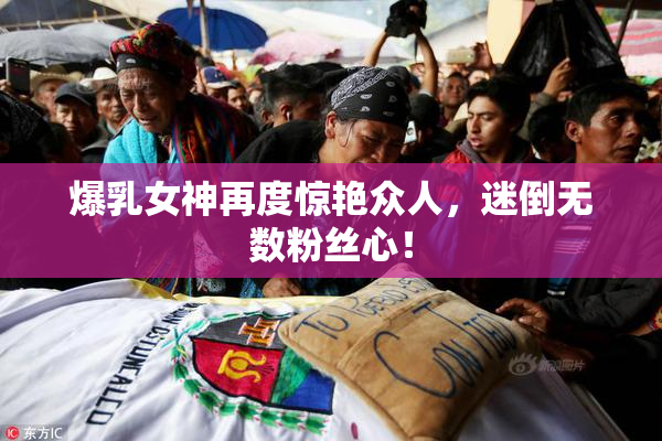 爆乳女神再度惊艳众人，迷倒无数粉丝心！