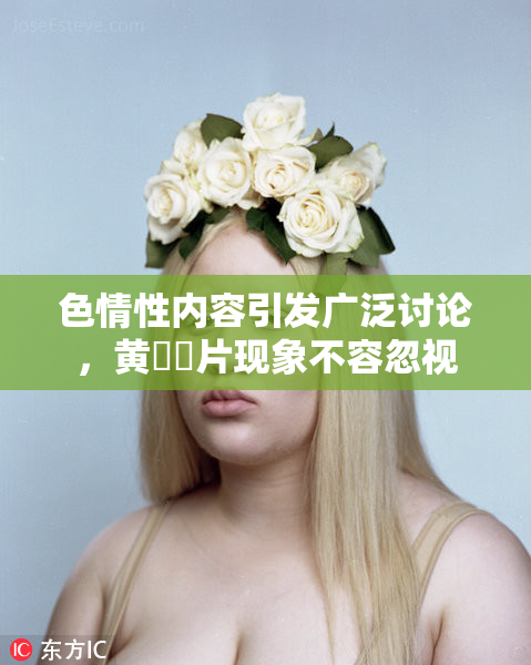 色情性内容引发广泛讨论，黄❌‌片现象不容忽视