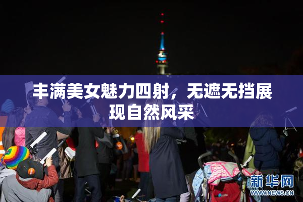 丰满美女魅力四射，无遮无挡展现自然风采