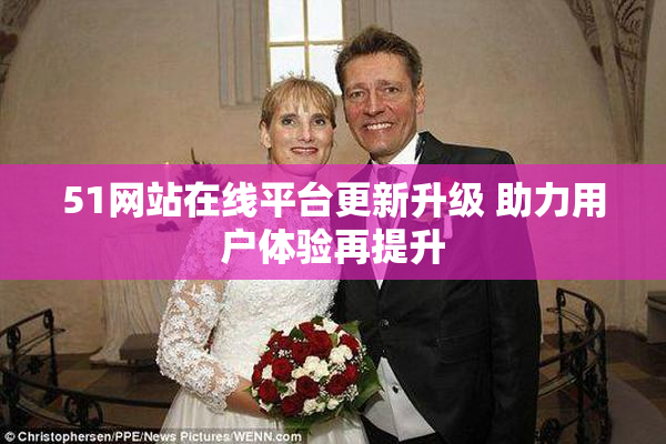 51网站在线平台更新升级 助力用户体验再提升