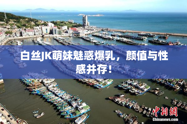 白丝JK萌妹魅惑爆乳，颜值与性感并存！
