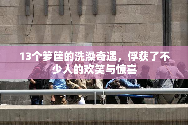 13个箩筐的洗澡奇遇，俘获了不少人的欢笑与惊喜