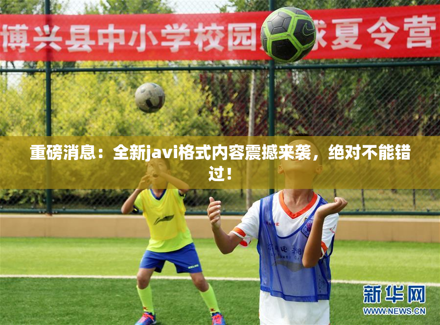 重磅消息：全新javi格式内容震撼来袭，绝对不能错过！