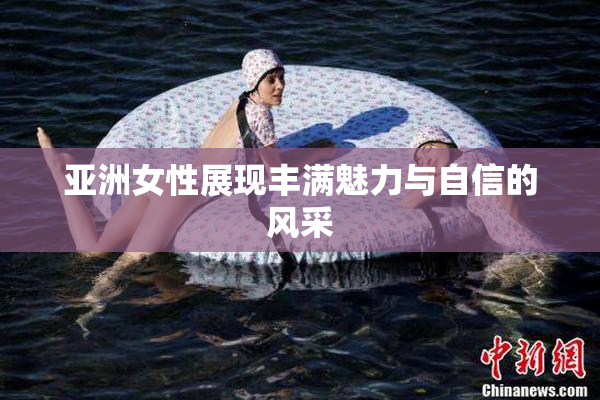 亚洲女性展现丰满魅力与自信的风采