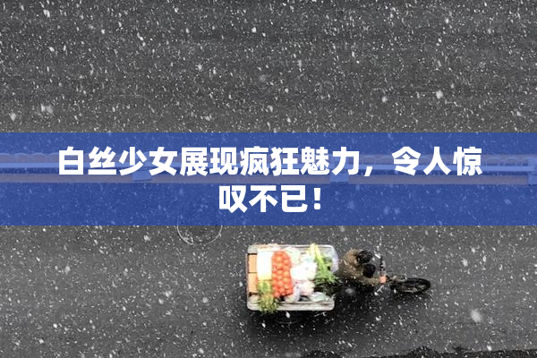 白丝少女展现疯狂魅力，令人惊叹不已！
