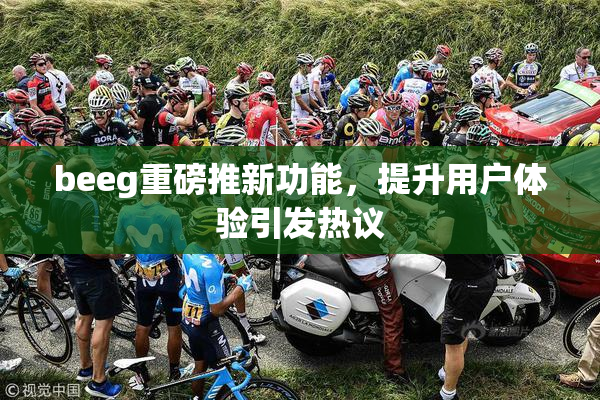 beeg重磅推新功能，提升用户体验引发热议