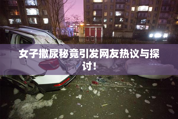 女子撒尿秘竟引发网友热议与探讨！