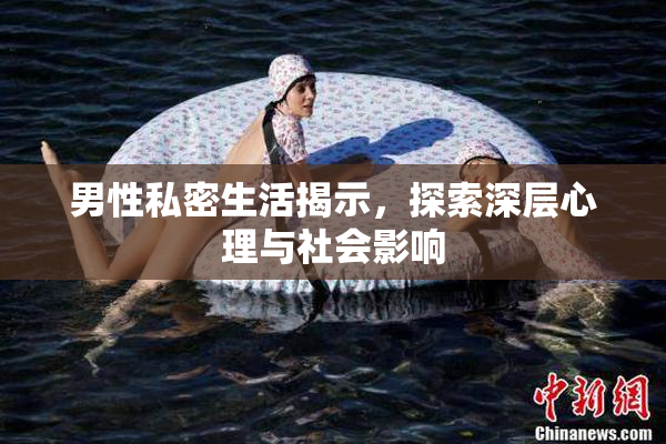 男性私密生活揭示，探索深层心理与社会影响