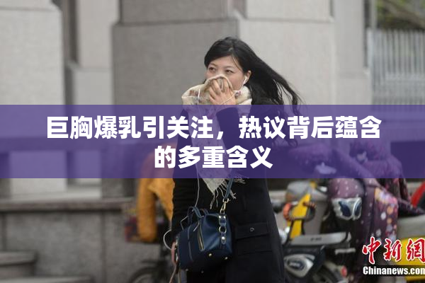 巨胸爆乳引关注，热议背后蕴含的多重含义