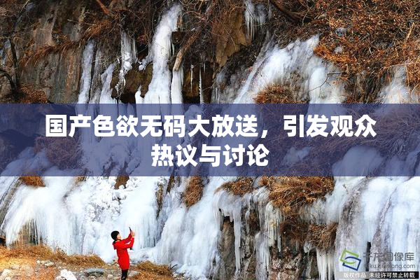 国产色欲无码大放送，引发观众热议与讨论