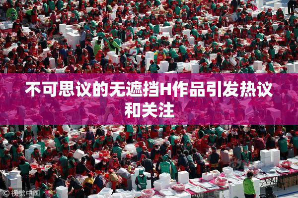 不可思议的无遮挡H作品引发热议和关注