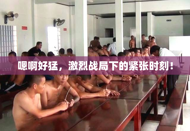 嗯啊好猛，激烈战局下的紧张时刻！