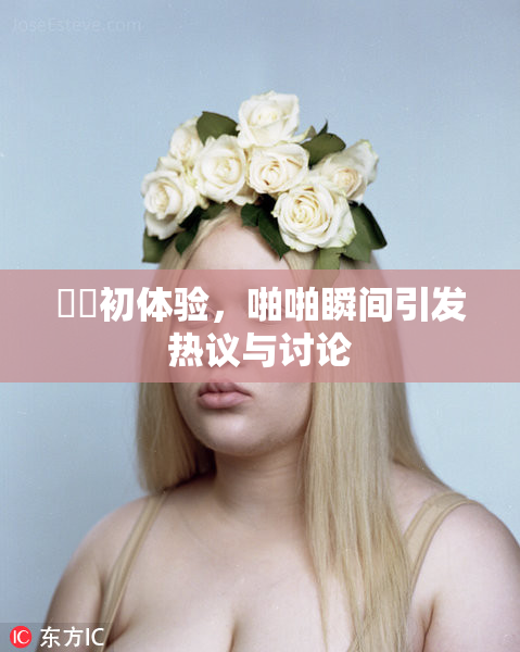 妺妺初体验，啪啪瞬间引发热议与讨论