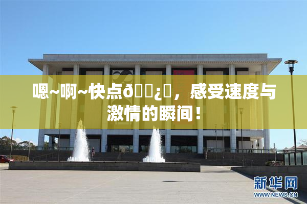 嗯~啊~快点🌿‌，感受速度与激情的瞬间！