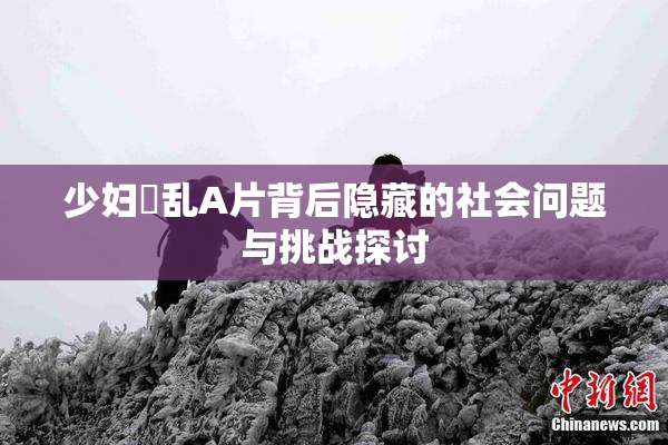 少妇婬乱A片背后隐藏的社会问题与挑战探讨