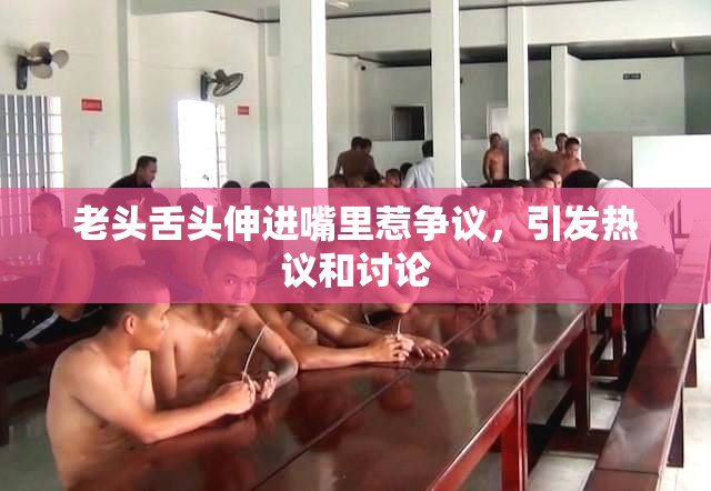 老头舌头伸进嘴里惹争议，引发热议和讨论