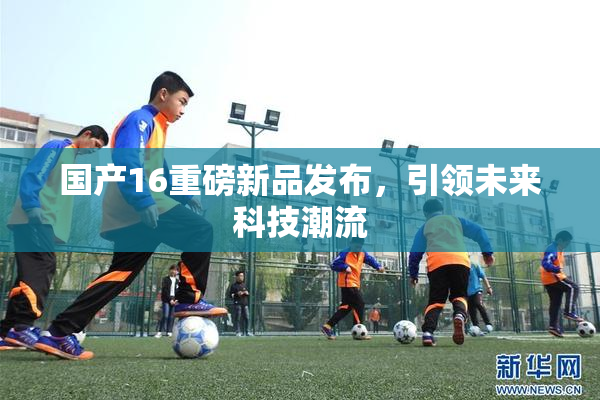 国产16重磅新品发布，引领未来科技潮流