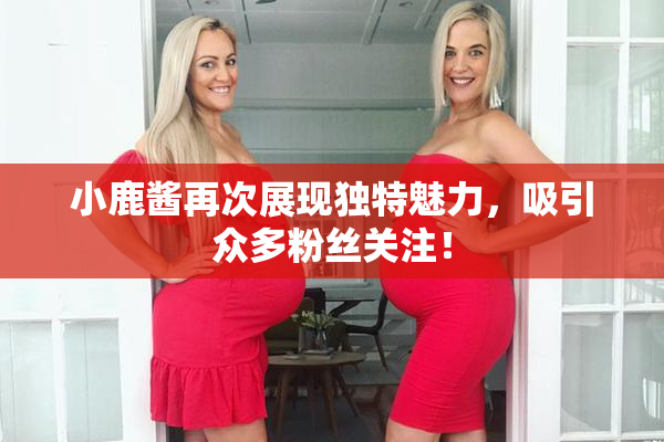 小鹿酱再次展现独特魅力，吸引众多粉丝关注！
