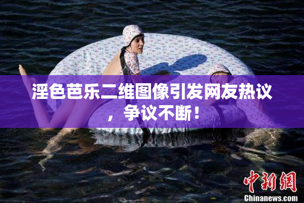 淫色芭乐二维图像引发网友热议，争议不断！